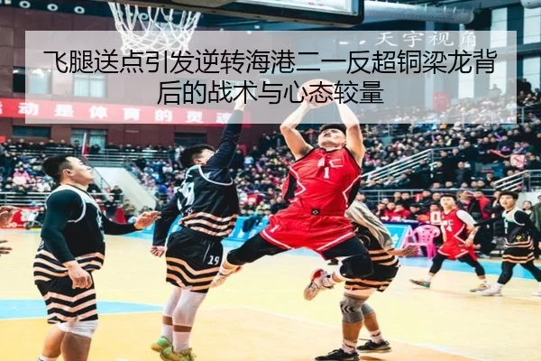 飞腿送点引发逆转海港二一反超铜梁龙背后的战术与心态较量