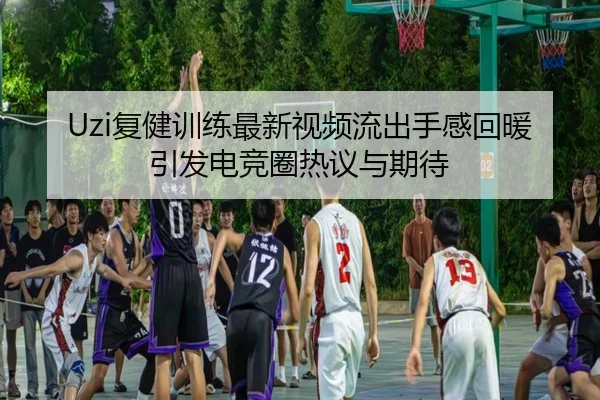 Uzi复健训练最新视频流出手感回暖引发电竞圈热议与期待